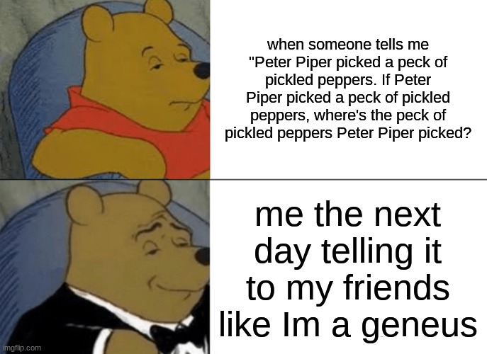 Tuxedo Winnie The Pooh Meme | when someone tells me "Peter Piper picked a peck of pickled peppers. If Peter Piper picked a peck of pickled peppers, where's the peck of pickled peppers Peter Piper picked? me the next day telling it to my friends like Im a geneus | image tagged in memes,tuxedo winnie the pooh | made w/ Imgflip meme maker