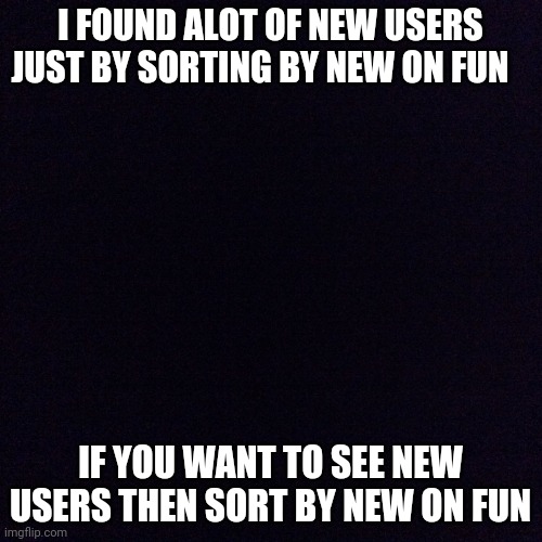 sort by new | I FOUND ALOT OF NEW USERS JUST BY SORTING BY NEW ON FUN; IF YOU WANT TO SEE NEW USERS THEN SORT BY NEW ON FUN | image tagged in black screen | made w/ Imgflip meme maker