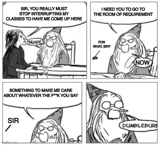 I made a Dumbleburn Template! Everyone can use it! | SIR, YOU REALLY MUST STOP INTERRUPTING MY CLASSES TO HAVE ME COME UP HERE; I NEED YOU TO GO TO THE ROOM OF REQUIREMENT; FOR WHAT, SIR? _; NOW; SOMETHING TO MAKE ME CARE ABOUT WHATEVER THE F**K YOU SAY; _; SIR | image tagged in dumbleburn | made w/ Imgflip meme maker