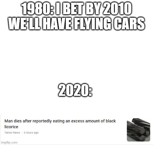 What has happened to the world nowadays? | 1980: I BET BY 2010 WE'LL HAVE FLYING CARS; 2020: | image tagged in funny,fun | made w/ Imgflip meme maker