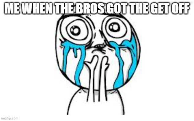 sad times right? | ME WHEN THE BROS GOT THE GET OFF | image tagged in memes,crying because of cute | made w/ Imgflip meme maker