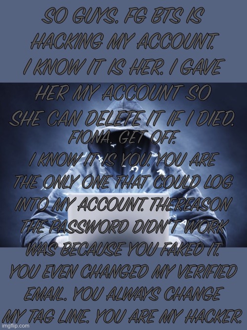 I know your my hacker Fiona. | SO GUYS. FG BTS IS HACKING MY ACCOUNT. I KNOW IT IS HER. I GAVE HER MY ACCOUNT SO SHE CAN DELETE IT IF I DIED. FIONA. GET OFF. I KNOW IT IS YOU. YOU ARE THE ONLY ONE THAT COULD LOG INTO MY ACCOUNT. THEREASON THE PASSWORD DIDN’T WORK WAS BECAUSE YOU FAKED IT. YOU EVEN CHANGED MY VERIFIED EMAIL. YOU ALWAYS CHANGE MY TAG LINE. YOU ARE MY HACKER. | image tagged in hacker | made w/ Imgflip meme maker