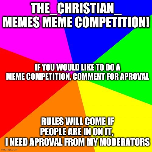 MEME competition | THE_CHRISTIAN_ MEMES MEME COMPETITION! IF YOU WOULD LIKE TO DO A MEME COMPETITION, COMMENT FOR APROVAL; RULES WILL COME IF PEOPLE ARE IN ON IT, 
I NEED APROVAL FROM MY MODERATORS | image tagged in memes,blank colored background | made w/ Imgflip meme maker