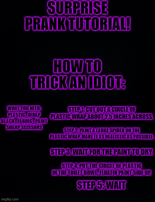 SURPRISE PRANK TUTORIAL! HOW TO TRICK AN IDIOT:; WHAT YOU NEED:
PLASTIC_WRAP
BLACK_FABRIC_PAINT
SHARP SCISSORS; STEP 1. CUT OUT A CIRCLE OF PLASTIC WRAP ABOUT 2.5 INCHES ACROSS. STEP 2. PAINT A LARGE SPIDER ON THE PLASTIC WRAP. MAKE IT AS REALISTIC AS POSSIBLE. STEP 3. WAIT FOR THE PAINT TO DRY. STEP 4. PUT THE CIRCLE OF PLASTIC IN THE TOILET BOWL, FLOATIN PAINT-SIDE UP. STEP 5: WAIT | image tagged in black background | made w/ Imgflip meme maker