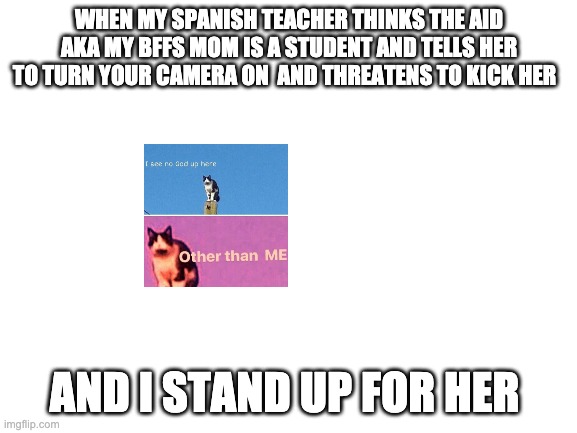 true, just happend | WHEN MY SPANISH TEACHER THINKS THE AID AKA MY BFFS MOM IS A STUDENT AND TELLS HER TO TURN YOUR CAMERA ON  AND THREATENS TO KICK HER; AND I STAND UP FOR HER | image tagged in blank white template | made w/ Imgflip meme maker