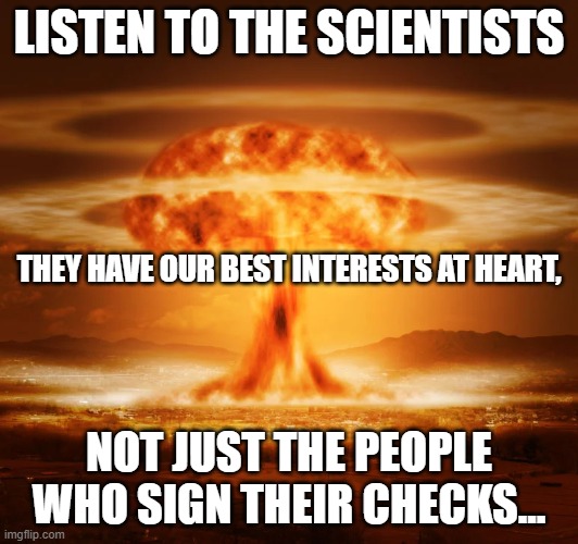 Listen to the science they say | LISTEN TO THE SCIENTISTS; THEY HAVE OUR BEST INTERESTS AT HEART, NOT JUST THE PEOPLE WHO SIGN THEIR CHECKS... | image tagged in political meme,science,memes,dark,sad truth | made w/ Imgflip meme maker
