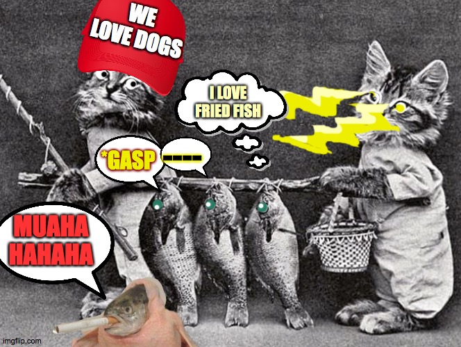 in a rabbit hole | WE LOVE DOGS; I LOVE FRIED FISH; ----; *GASP; MUAHA
HAHAHA | image tagged in ancient feline fun,chicken,cigarette,fish,fry,wednesday | made w/ Imgflip meme maker