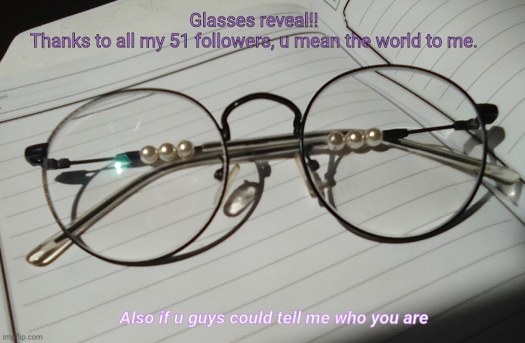 I'm sorry I was using a bad cam, I'll be taking a better pic soon | Glasses reveal!!
Thanks to all my 51 followers, u mean the world to me. Also if u guys could tell me who you are | made w/ Imgflip meme maker