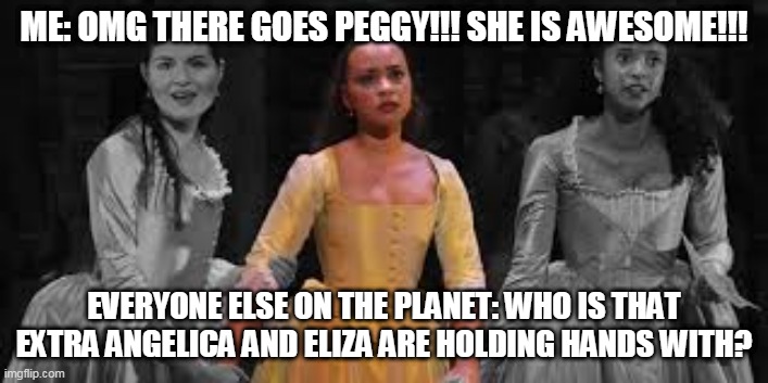 Who's Peggy | ME: OMG THERE GOES PEGGY!!! SHE IS AWESOME!!! EVERYONE ELSE ON THE PLANET: WHO IS THAT EXTRA ANGELICA AND ELIZA ARE HOLDING HANDS WITH? | image tagged in who's peggy | made w/ Imgflip meme maker