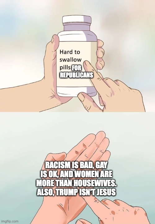 Hard To Swallow Pills Meme | FOR REPUBLICANS; RACISM IS BAD, GAY IS OK, AND WOMEN ARE MORE THAN HOUSEWIVES. ALSO, TRUMP ISN'T JESUS | image tagged in memes,hard to swallow pills | made w/ Imgflip meme maker