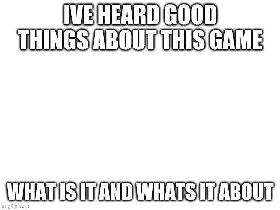 Blank White Template | IVE HEARD GOOD THINGS ABOUT THIS GAME; WHAT IS IT AND WHATS IT ABOUT | image tagged in blank white template | made w/ Imgflip meme maker