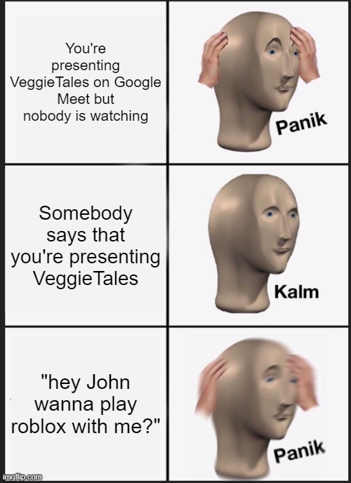 this is me everyday dude | You're presenting VeggieTales on Google Meet but nobody is watching; Somebody says that you're presenting VeggieTales; "hey John wanna play roblox with me?" | image tagged in memes,panik kalm panik,google meet,veggietales,online school,roblox | made w/ Imgflip meme maker