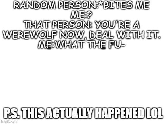 It happened last summer | RANDOM PERSON:*BITES ME
ME:?
THAT PERSON: YOU'RE A WEREWOLF NOW, DEAL WITH IT.
ME:WHAT THE FU-; P.S. THIS ACTUALLY HAPPENED LOL | image tagged in blank white template | made w/ Imgflip meme maker