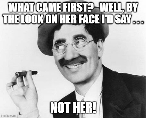 Groucho Marx | WHAT CAME FIRST?   WELL, BY THE LOOK ON HER FACE I'D SAY . . . NOT HER! | image tagged in groucho marx | made w/ Imgflip meme maker