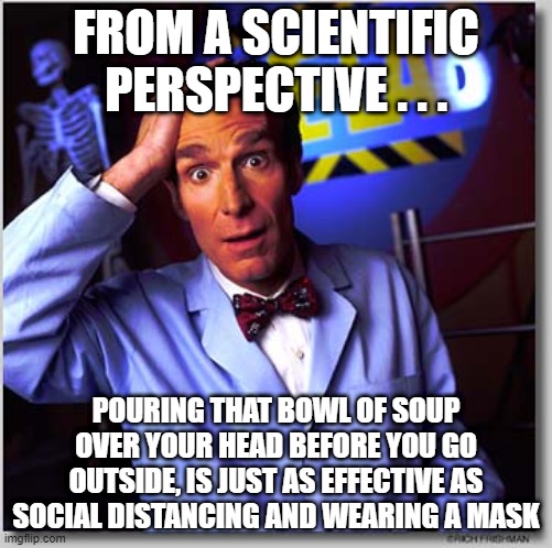 Bill Nye The Science Guy Meme | FROM A SCIENTIFIC PERSPECTIVE . . . POURING THAT BOWL OF SOUP OVER YOUR HEAD BEFORE YOU GO OUTSIDE, IS JUST AS EFFECTIVE AS SOCIAL DISTANCIN | image tagged in memes,bill nye the science guy | made w/ Imgflip meme maker