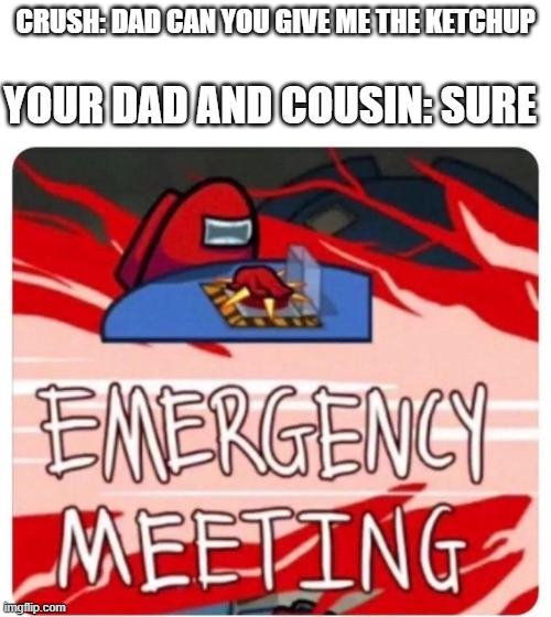 Emergency Meeting Among Us | YOUR DAD AND COUSIN: SURE; CRUSH: DAD CAN YOU GIVE ME THE KETCHUP | image tagged in emergency meeting among us | made w/ Imgflip meme maker