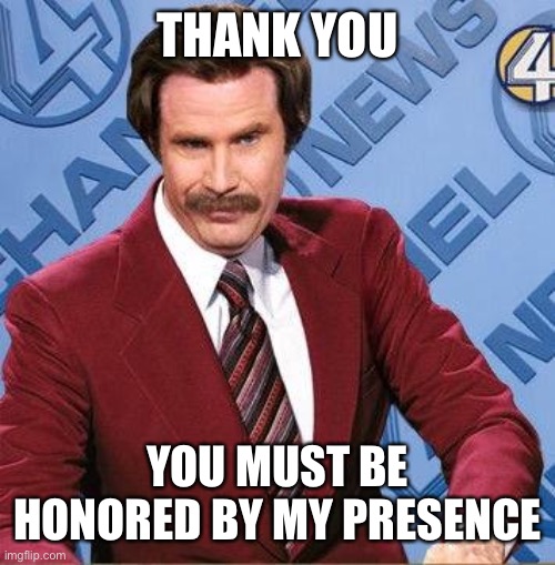 Stay Classy | THANK YOU YOU MUST BE HONORED BY MY PRESENCE | image tagged in stay classy | made w/ Imgflip meme maker