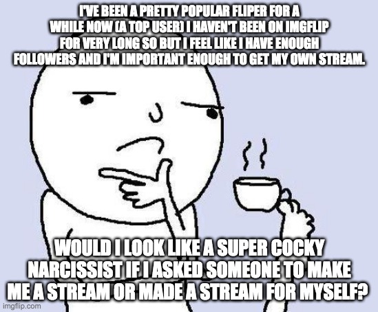 I'm just wondering. | I'VE BEEN A PRETTY POPULAR FLIPER FOR A WHILE NOW (A TOP USER) I HAVEN'T BEEN ON IMGFLIP FOR VERY LONG SO BUT I FEEL LIKE I HAVE ENOUGH FOLLOWERS AND I'M IMPORTANT ENOUGH TO GET MY OWN STREAM. WOULD I LOOK LIKE A SUPER COCKY NARCISSIST IF I ASKED SOMEONE TO MAKE ME A STREAM OR MADE A STREAM FOR MYSELF? | image tagged in thinking meme | made w/ Imgflip meme maker