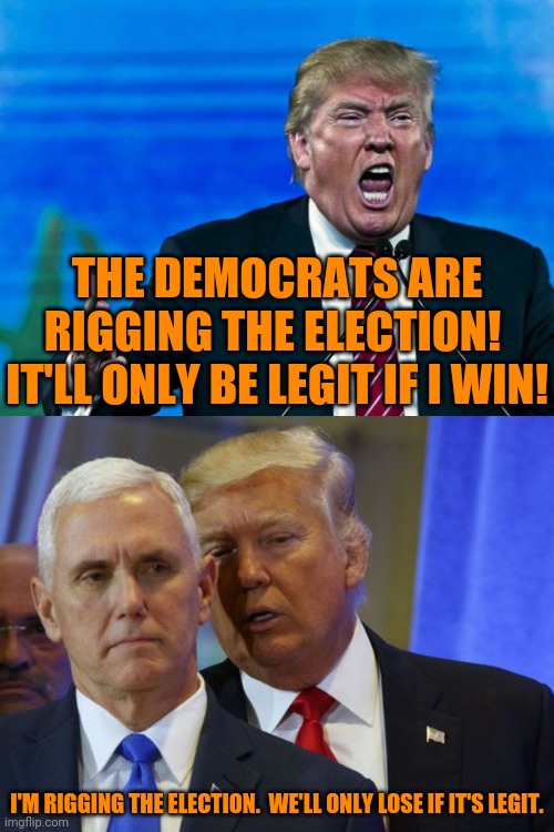 As honest as he was about COVID19 | THE DEMOCRATS ARE RIGGING THE ELECTION!  IT'LL ONLY BE LEGIT IF I WIN! I'M RIGGING THE ELECTION.  WE'LL ONLY LOSE IF IT'S LEGIT. | image tagged in trump yelling,trump whispers into pence ear | made w/ Imgflip meme maker