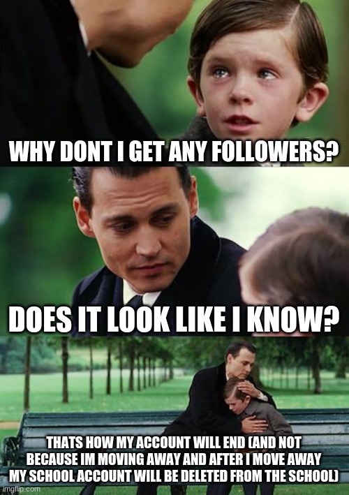 That outta get me some followers | WHY DONT I GET ANY FOLLOWERS? DOES IT LOOK LIKE I KNOW? THATS HOW MY ACCOUNT WILL END (AND NOT BECAUSE IM MOVING AWAY AND AFTER I MOVE AWAY MY SCHOOL ACCOUNT WILL BE DELETED FROM THE SCHOOL) | image tagged in memes,finding neverland | made w/ Imgflip meme maker