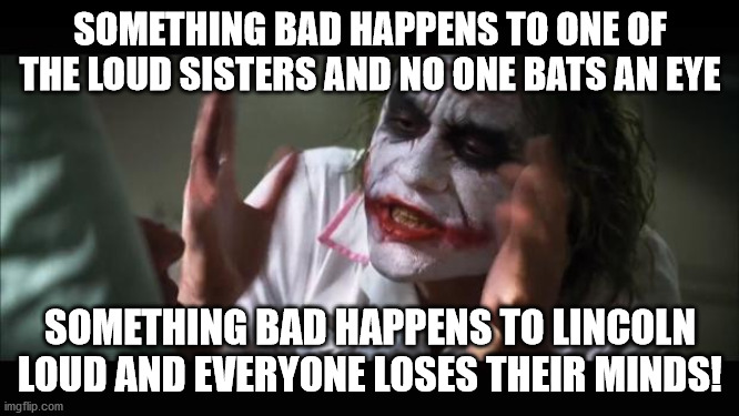 The Loud House fandom in a nutshell | SOMETHING BAD HAPPENS TO ONE OF THE LOUD SISTERS AND NO ONE BATS AN EYE; SOMETHING BAD HAPPENS TO LINCOLN LOUD AND EVERYONE LOSES THEIR MINDS! | image tagged in memes,and everybody loses their minds | made w/ Imgflip meme maker