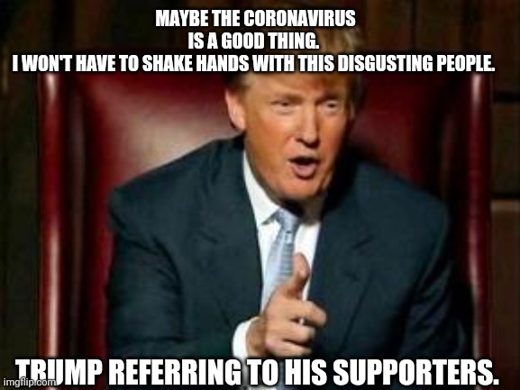 Trump hates trumpies | MAYBE THE CORONAVIRUS IS A GOOD THING. 
I WON'T HAVE TO SHAKE HANDS WITH THIS DISGUSTING PEOPLE. TRUMP REFERRING TO HIS SUPPORTERS. | image tagged in donald trump,election 2020,covid19,coronavirus,joe biden,maga | made w/ Imgflip meme maker
