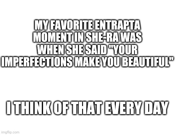 Blank White Template | MY FAVORITE ENTRAPTA MOMENT IN SHE-RA WAS WHEN SHE SAID "YOUR IMPERFECTIONS MAKE YOU BEAUTIFUL"; I THINK OF THAT EVERY DAY | image tagged in blank white template | made w/ Imgflip meme maker