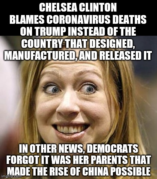 Ok so if China creates a problem, Trump is to blame? Didn't you use the same logic for global warming too? | CHELSEA CLINTON BLAMES CORONAVIRUS DEATHS ON TRUMP INSTEAD OF THE COUNTRY THAT DESIGNED, MANUFACTURED, AND RELEASED IT; IN OTHER NEWS, DEMOCRATS FORGOT IT WAS HER PARENTS THAT MADE THE RISE OF CHINA POSSIBLE | image tagged in chelsea clinton,made in china,liberal hypocrisy | made w/ Imgflip meme maker