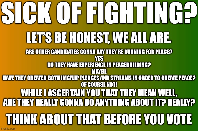 TBT25 For President | SICK OF FIGHTING? LET’S BE HONEST, WE ALL ARE. ARE OTHER CANDIDATES GONNA SAY THEY’RE RUNNING FOR PEACE?
YES
DO THEY HAVE EXPERIENCE IN PEACEBUILDING?
MAYBE
HAVE THEY CREATED BOTH IMGFLIP PLEDGES AND STREAMS IN ORDER TO CREATE PEACE?
OF COURSE NOT! WHILE I ASCERTAIN YOU THAT THEY MEAN WELL, ARE THEY REALLY GONNA DO ANYTHING ABOUT IT? REALLY? THINK ABOUT THAT BEFORE YOU VOTE | made w/ Imgflip meme maker