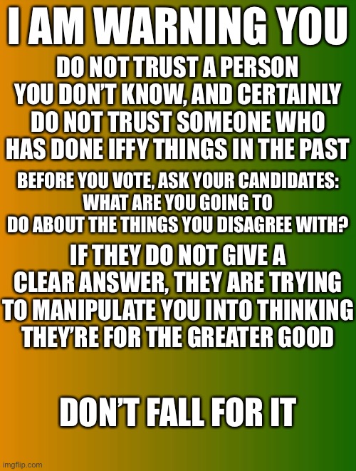 TBT25 For President | I AM WARNING YOU; DO NOT TRUST A PERSON YOU DON’T KNOW, AND CERTAINLY DO NOT TRUST SOMEONE WHO HAS DONE IFFY THINGS IN THE PAST; BEFORE YOU VOTE, ASK YOUR CANDIDATES:
WHAT ARE YOU GOING TO DO ABOUT THE THINGS YOU DISAGREE WITH? IF THEY DO NOT GIVE A CLEAR ANSWER, THEY ARE TRYING TO MANIPULATE YOU INTO THINKING THEY’RE FOR THE GREATER GOOD; DON’T FALL FOR IT | made w/ Imgflip meme maker