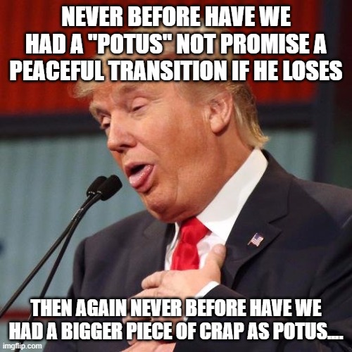 Trump derp | NEVER BEFORE HAVE WE HAD A "POTUS" NOT PROMISE A PEACEFUL TRANSITION IF HE LOSES; THEN AGAIN NEVER BEFORE HAVE WE HAD A BIGGER PIECE OF CRAP AS POTUS.... | image tagged in trump derp | made w/ Imgflip meme maker