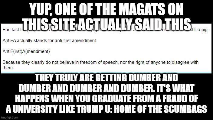 Uneducated GOP | YUP, ONE OF THE MAGATS ON THIS SITE ACTUALLY SAID THIS; THEY TRULY ARE GETTING DUMBER AND DUMBER AND DUMBER AND DUMBER. IT'S WHAT HAPPENS WHEN YOU GRADUATE FROM A FRAUD OF A UNIVERSITY LIKE TRUMP U: HOME OF THE SCUMBAGS | image tagged in uneducated gop | made w/ Imgflip meme maker
