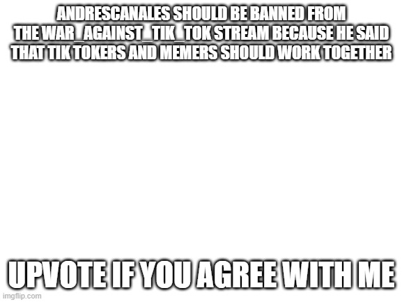 BAN ANDRESCANALES | ANDRESCANALES SHOULD BE BANNED FROM THE WAR_AGAINST_TIK_TOK STREAM BECAUSE HE SAID THAT TIK TOKERS AND MEMERS SHOULD WORK TOGETHER; UPVOTE IF YOU AGREE WITH ME | image tagged in blank white template,ban andrescanales | made w/ Imgflip meme maker