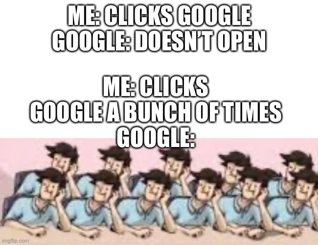 *tries in vain to close all ten | ME: CLICKS GOOGLE A BUNCH OF TIMES
GOOGLE:; ME: CLICKS GOOGLE
GOOGLE: DOESN’T OPEN | image tagged in blank white template,funny,memes,funny memes,google,boardroom meeting suggestion | made w/ Imgflip meme maker