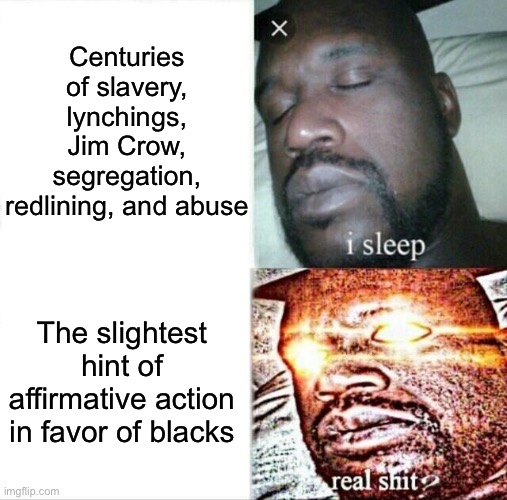 Funny how quickly they spot racism as soon as it comes to helping blacks | Centuries of slavery, lynchings, Jim Crow, segregation, redlining, and abuse; The slightest hint of affirmative action in favor of blacks | image tagged in memes,sleeping shaq,racist,racism,conservative logic,conservative hypocrisy | made w/ Imgflip meme maker