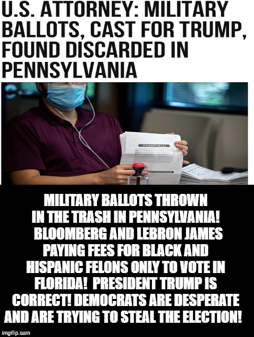 Military Votes Thrown In The Trash! Bloomberg Paying Felons To Vote! | MILITARY BALLOTS THROWN IN THE TRASH IN PENNSYLVANIA!   BLOOMBERG AND LEBRON JAMES PAYING FEES FOR BLACK AND HISPANIC FELONS ONLY TO VOTE IN FLORIDA!  PRESIDENT TRUMP IS CORRECT! DEMOCRATS ARE DESPERATE AND ARE TRYING TO STEAL THE ELECTION! | image tagged in stupid liberals,military,cheaters | made w/ Imgflip meme maker