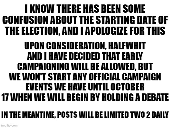 Hope this helps clear things up and that everyone will be happy with this decision | I KNOW THERE HAS BEEN SOME CONFUSION ABOUT THE STARTING DATE OF THE ELECTION, AND I APOLOGIZE FOR THIS; UPON CONSIDERATION, HALFWHIT AND I HAVE DECIDED THAT EARLY CAMPAIGNING WILL BE ALLOWED, BUT WE WON'T START ANY OFFICIAL CAMPAIGN EVENTS WE HAVE UNTIL OCTOBER 17 WHEN WE WILL BEGIN BY HOLDING A DEBATE; IN THE MEANTIME, POSTS WILL BE LIMITED TWO 2 DAILY | image tagged in blank white template | made w/ Imgflip meme maker