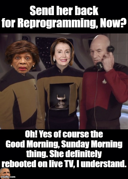 Reminding Anyone Who Missed Nancy Pelosi Reboot on Live TV last Sunday. See what an MK Ultra Mind Programming Glitch Looks like. | Send her back for Reprogramming, Now? Oh! Yes of course the Good Morning, Sunday Morning thing. She definitely rebooted on live TV, I understand. | image tagged in nancy pelosi,nancy pelosi wtf,nancy is an,mk ultra,programmed mind,maxine sux donkey schlong | made w/ Imgflip meme maker