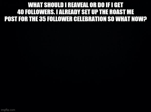 what should i do if i reach 40 followers | WHAT SHOULD I REAVEAL OR DO IF I GET 40 FOLLOWERS. I ALREADY SET UP THE ROAST ME POST FOR THE 35 FOLLOWER CELEBRATION SO WHAT NOW? | image tagged in black background | made w/ Imgflip meme maker