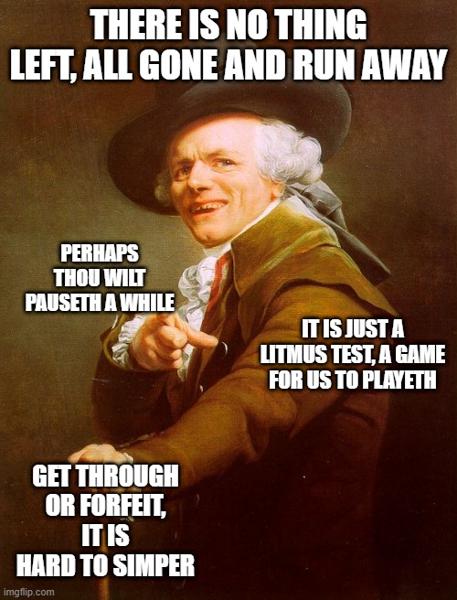Old English Rap | THERE IS NO THING LEFT, ALL GONE AND RUN AWAY; PERHAPS THOU WILT PAUSETH A WHILE; IT IS JUST A LITMUS TEST, A GAME FOR US TO PLAYETH; GET THROUGH OR FORFEIT, IT IS HARD TO SIMPER | image tagged in old english rap,joseph ducreux,old french man,memes,archaic rap,meme | made w/ Imgflip meme maker