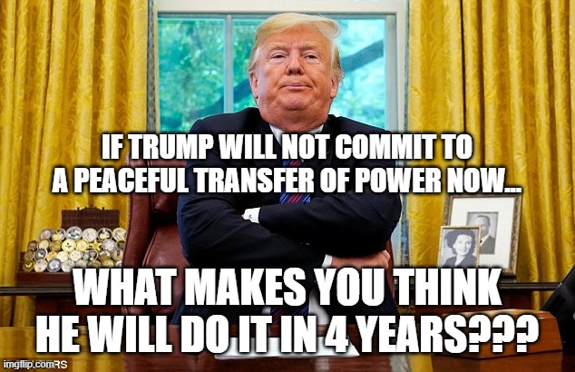 Peaceful transition of Power... | IF TRUMP WILL NOT COMMIT TO A PEACEFUL TRANSFER OF POWER NOW... WHAT MAKES YOU THINK HE WILL DO IT IN 4 YEARS??? | image tagged in donald trump | made w/ Imgflip meme maker
