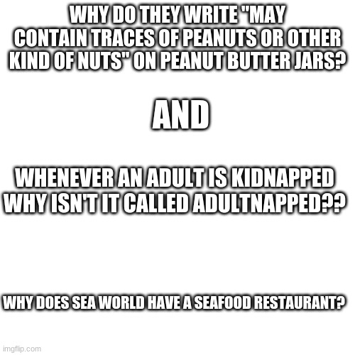 answers anyone? | WHY DO THEY WRITE "MAY CONTAIN TRACES OF PEANUTS OR OTHER KIND OF NUTS" ON PEANUT BUTTER JARS? AND; WHENEVER AN ADULT IS KIDNAPPED WHY ISN'T IT CALLED ADULTNAPPED?? WHY DOES SEA WORLD HAVE A SEAFOOD RESTAURANT? | image tagged in memes,blank transparent square | made w/ Imgflip meme maker