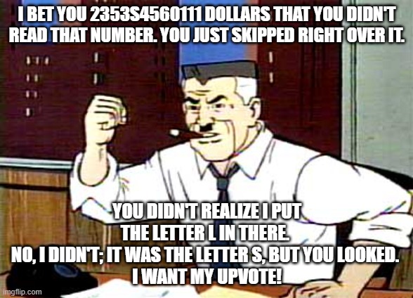 Give me them upvotes, Spider-man! | I BET YOU 2353S4560111 DOLLARS THAT YOU DIDN'T READ THAT NUMBER. YOU JUST SKIPPED RIGHT OVER IT. YOU DIDN'T REALIZE I PUT THE LETTER L IN THERE. 
NO, I DIDN'T; IT WAS THE LETTER S, BUT YOU LOOKED. 
I WANT MY UPVOTE! | image tagged in i want pictures of spiderman | made w/ Imgflip meme maker