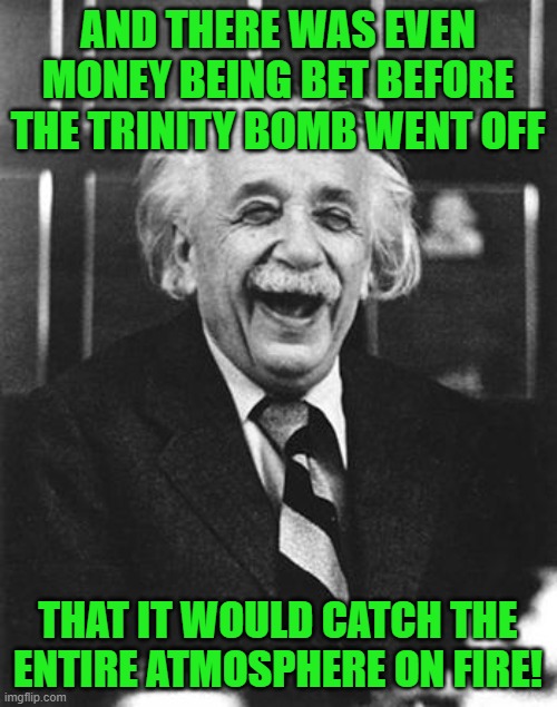 Einstein laugh | AND THERE WAS EVEN MONEY BEING BET BEFORE THE TRINITY BOMB WENT OFF THAT IT WOULD CATCH THE ENTIRE ATMOSPHERE ON FIRE! | image tagged in einstein laugh | made w/ Imgflip meme maker