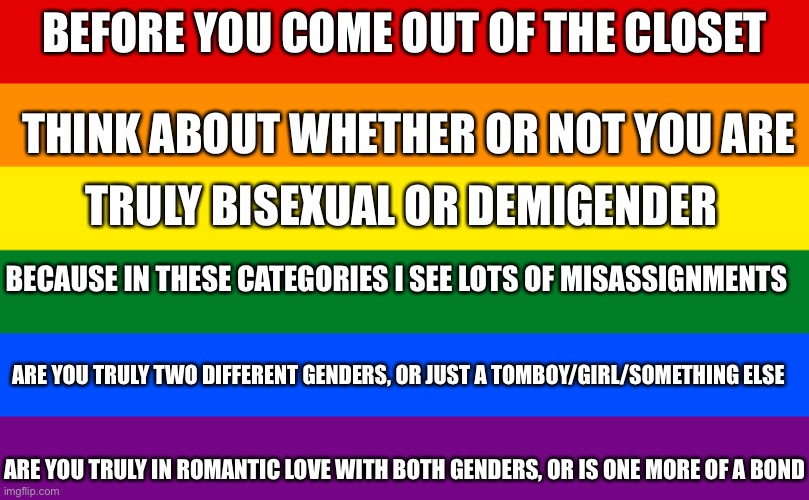 Although I’m glad awareness has spread, I believe it is pushing others to change sexualities just to fit in | BEFORE YOU COME OUT OF THE CLOSET; THINK ABOUT WHETHER OR NOT YOU ARE; TRULY BISEXUAL OR DEMIGENDER; BECAUSE IN THESE CATEGORIES I SEE LOTS OF MISASSIGNMENTS; ARE YOU TRULY TWO DIFFERENT GENDERS, OR JUST A TOMBOY/GIRL/SOMETHING ELSE; ARE YOU TRULY IN ROMANTIC LOVE WITH BOTH GENDERS, OR IS ONE MORE OF A BOND | image tagged in rainbow flag | made w/ Imgflip meme maker