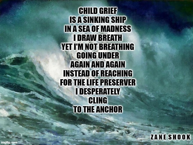 Sea of Madness | CHILD GRIEF
IS A SINKING SHIP
IN A SEA OF MADNESS
I DRAW BREATH
YET I'M NOT BREATHING
GOING UNDER
AGAIN AND AGAIN
INSTEAD OF REACHING
FOR THE LIFE PRESERVER
I DESPERATELY
CLING
TO THE ANCHOR; Z A N E  S H O O K | image tagged in grief,child loss,love,hope,sorrow | made w/ Imgflip meme maker