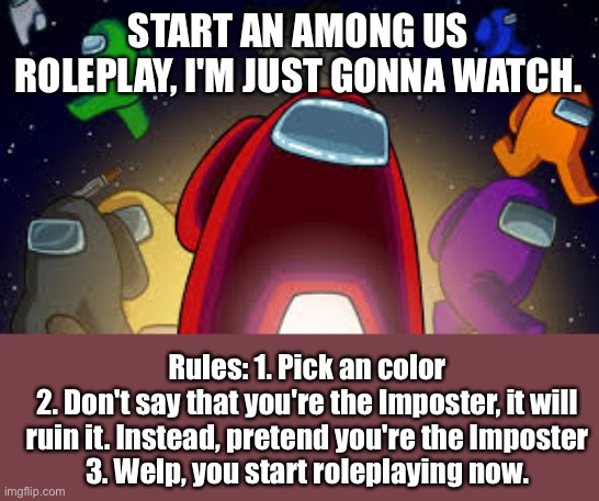Among us roleplay | START AN AMONG US ROLEPLAY, I'M JUST GONNA WATCH. Rules: 1. Pick an color
2. Don't say that you're the Imposter, it will ruin it. Instead, pretend you're the Imposter
3. Welp, you start roleplaying now. | image tagged in among us | made w/ Imgflip meme maker