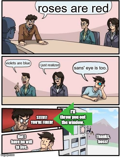 Boardroom Meeting Suggestion Meme | roses are red; violets are blue; I just realized; sans' eye is too. I'll throw you out the window. STEVE! YOU'RE FIRED! But I have no will to live. Thanks, boss! | image tagged in memes,boardroom meeting suggestion | made w/ Imgflip meme maker