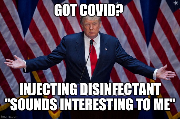 Trump Injecting Bleach | GOT COVID? INJECTING DISINFECTANT "SOUNDS INTERESTING TO ME" | image tagged in donald trump,idiots,donald trump you're fired | made w/ Imgflip meme maker
