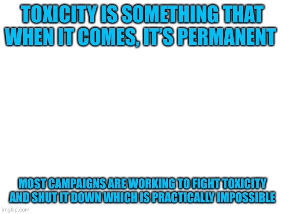 a note to campaigns (wow i sound like Kamikaze.) | TOXICITY IS SOMETHING THAT WHEN IT COMES, IT’S PERMANENT; MOST CAMPAIGNS ARE WORKING TO FIGHT TOXICITY AND SHUT IT DOWN WHICH IS PRACTICALLY IMPOSSIBLE | image tagged in blank white template | made w/ Imgflip meme maker